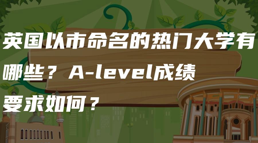 英国以市命名的热门大学有哪些？A-level成绩要求如何？