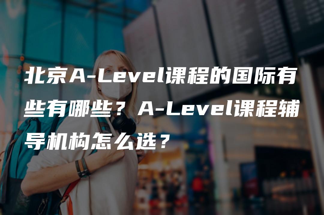 北京A-Level课程的国际有些有哪些？A-Level课程辅导机构怎么选？