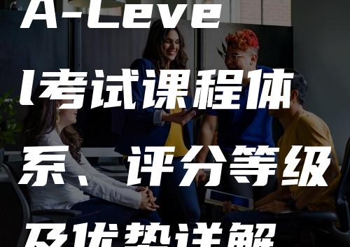 A-Level考试课程体系、评分等级及优势详解