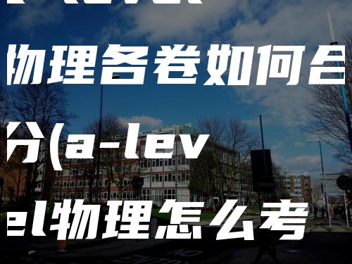 a level物理各卷如何合分(a-level物理怎么考)