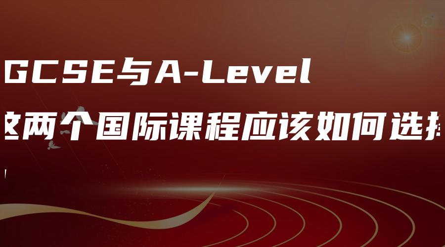 IGCSE与A-Level这两个国际课程应该如何选择？