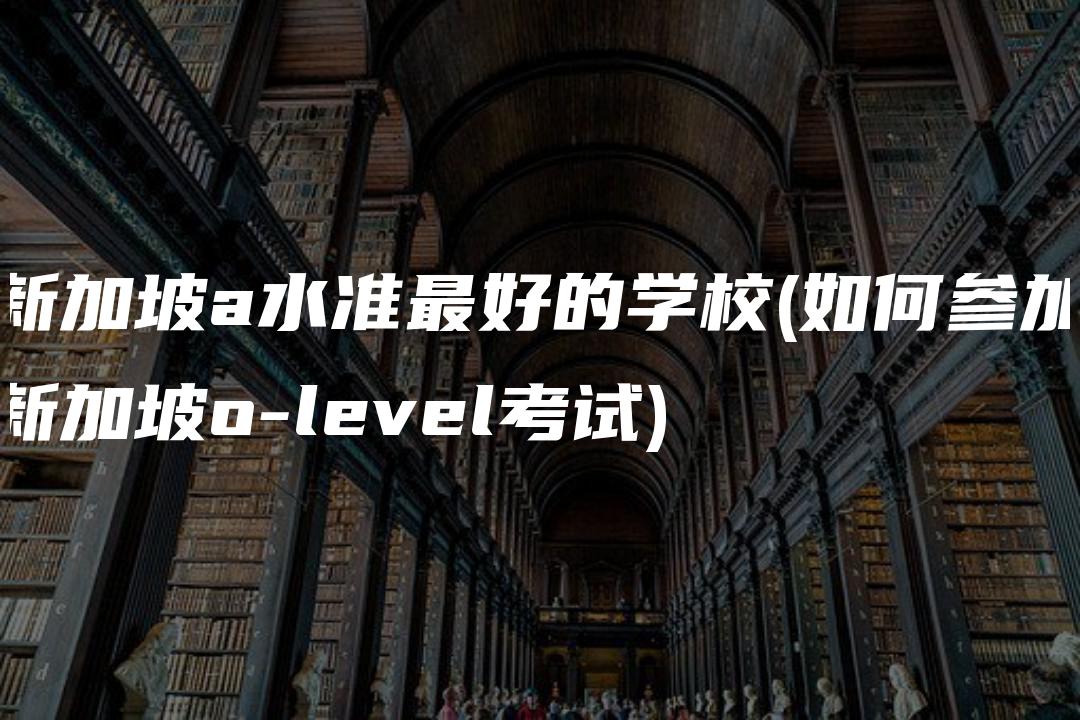 新加坡a水准最好的学校(如何参加新加坡o-level考试)