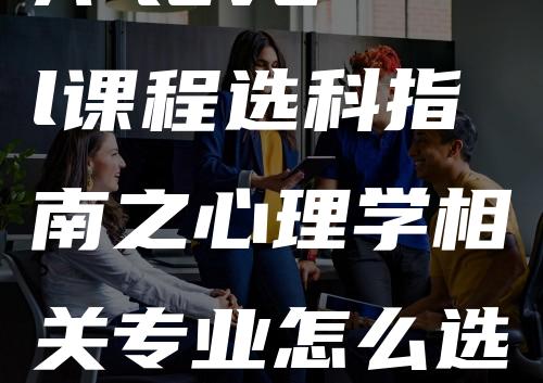 A-level课程选科指南之心理学相关专业怎么选-