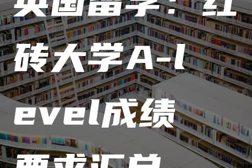 英国留学：红砖大学A-level成绩要求汇总