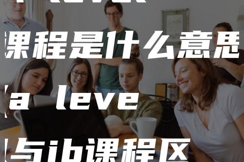 A level课程是什么意思(a level与ib课程区别)