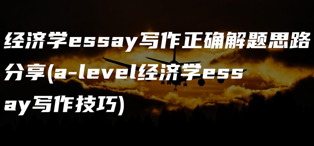 经济学essay写作正确解题思路分享(a-level经济学essay写作技巧)