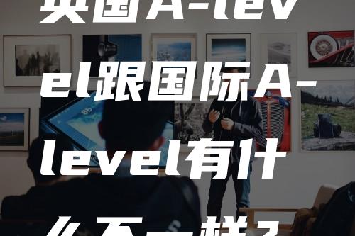 英国A-level跟国际A-level有什么不一样？