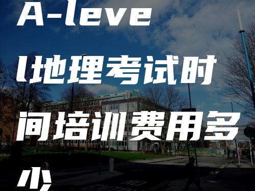 A-level地理考试时间培训费用多少