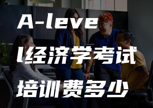 A-level经济学考试培训费多少