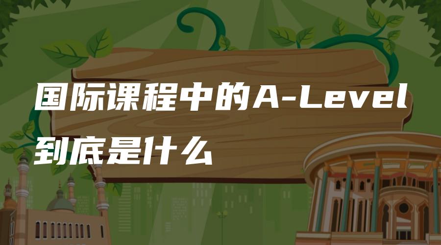 国际课程中的A-Level到底是什么