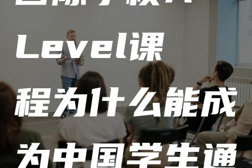 国际学校A-Level课程为什么能成为中国学生通往世界名校的捷径？