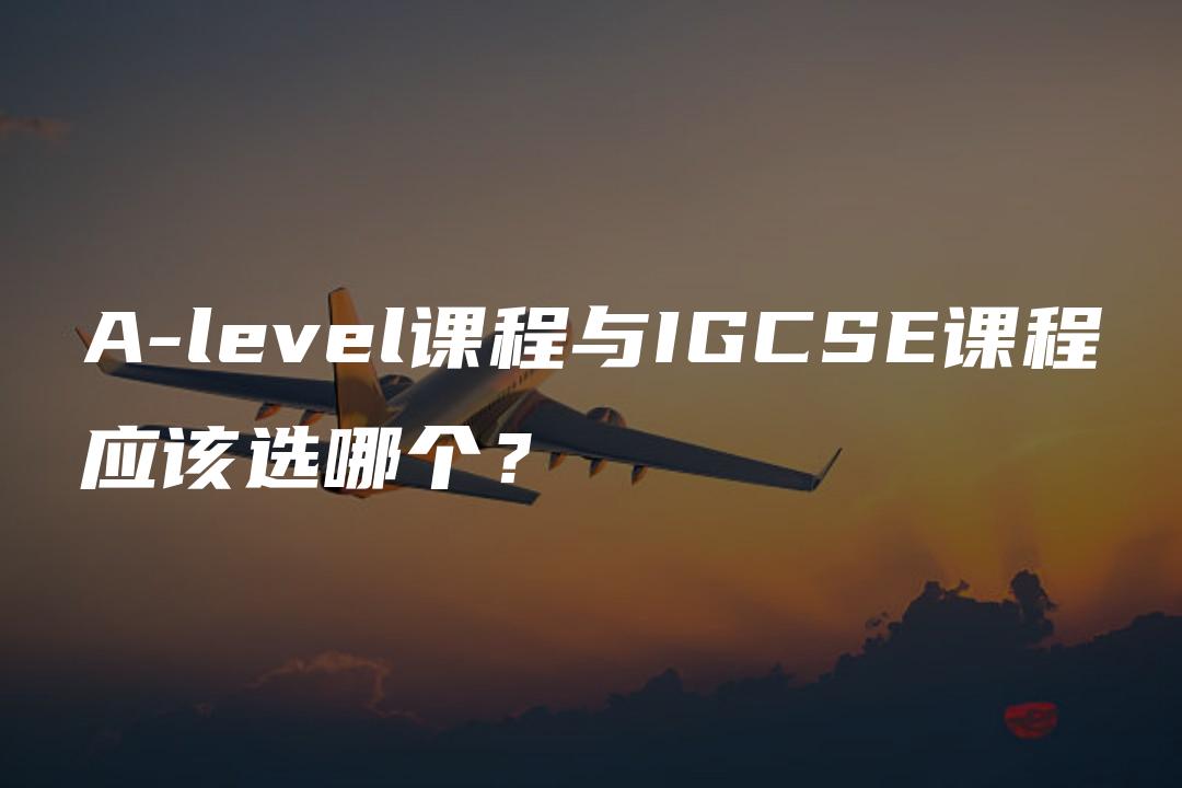 A-level课程与IGCSE课程应该选哪个？