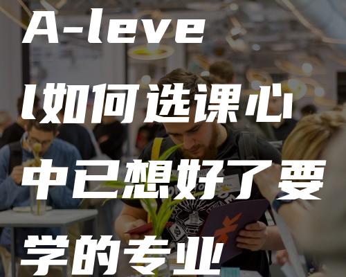 A-level如何选课心中已想好了要学的专业