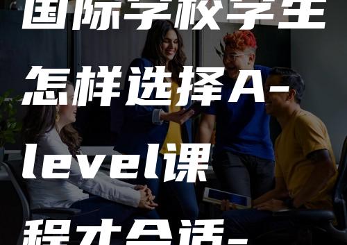 国际学校学生怎样选择A-level课程才合适-