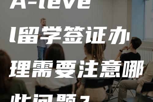 A-level留学签证办理需要注意哪些问题？