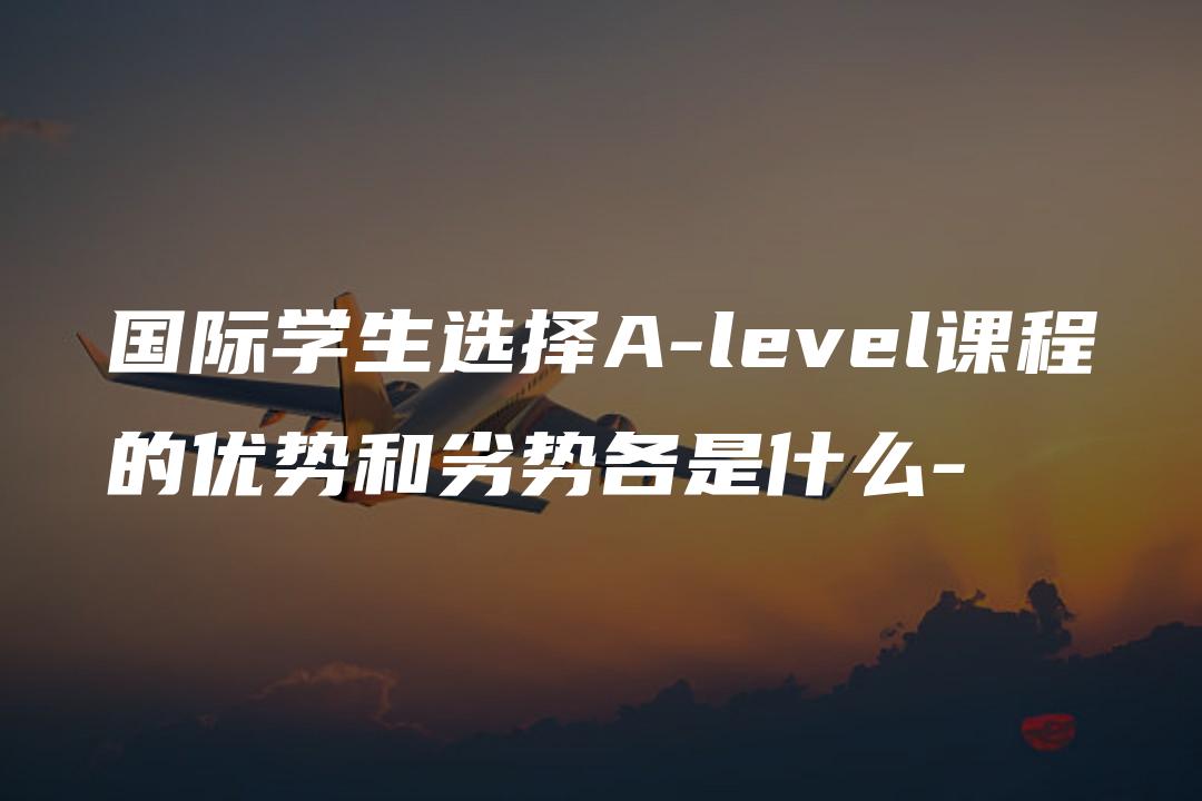 国际学生选择A-level课程的优势和劣势各是什么-