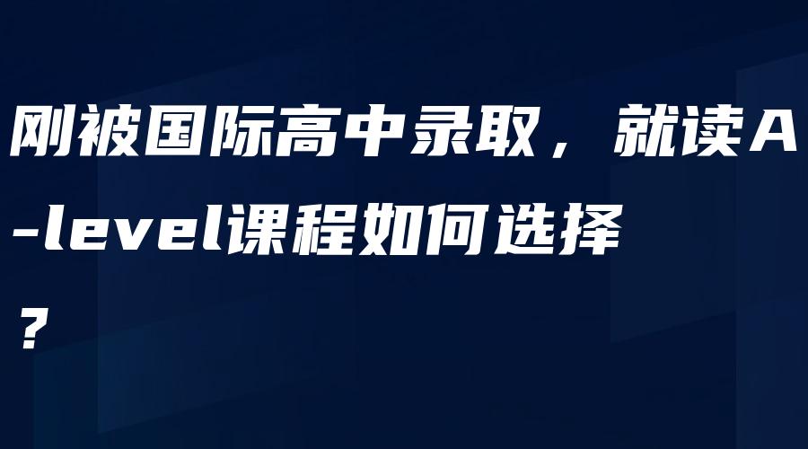 刚被国际高中录取，就读A-level课程如何选择？