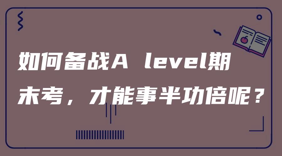 如何备战A level期末考，才能事半功倍呢？