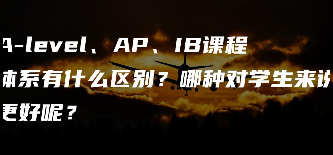 A-level、AP、IB课程体系有什么区别？哪种对学生来说更好呢？