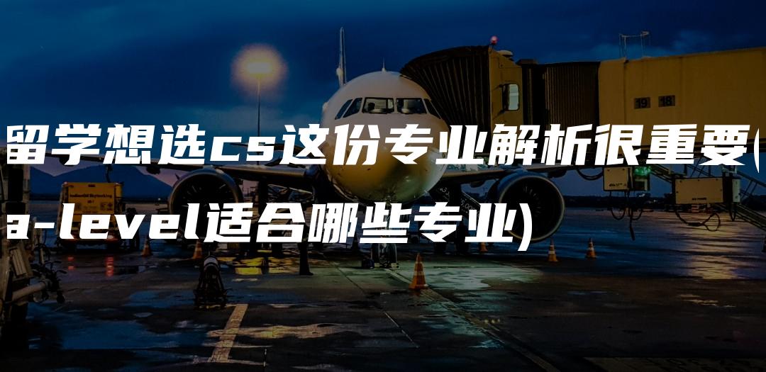 留学想选cs这份专业解析很重要(a-level适合哪些专业)