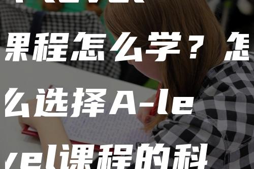 A-level课程怎么学？怎么选择A-level课程的科目