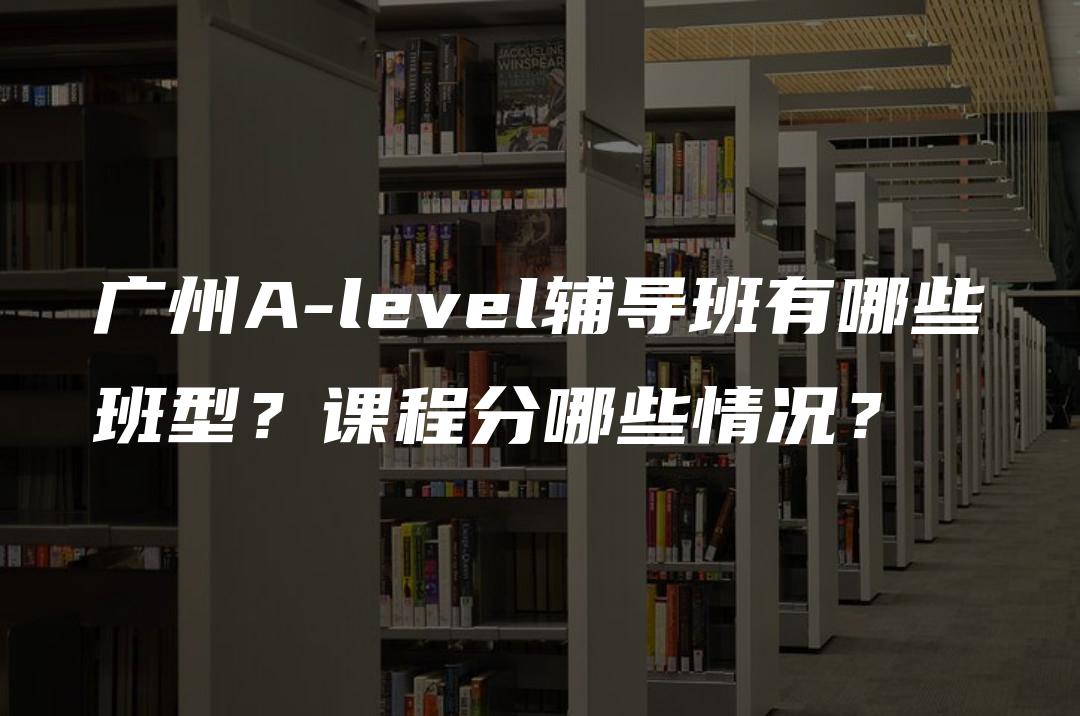 广州A-level辅导班有哪些班型？课程分哪些情况？
