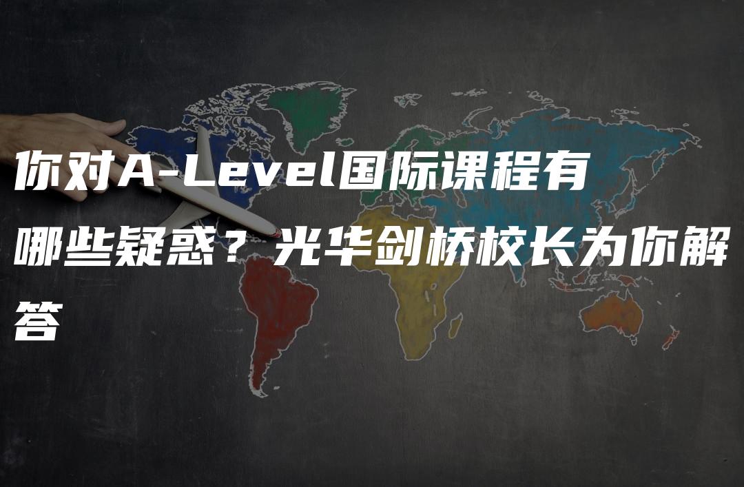 你对A-Level国际课程有哪些疑惑？光华剑桥校长为你解答