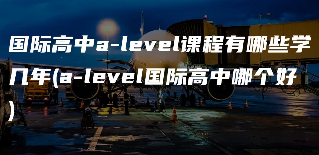 国际高中a-level课程有哪些学几年(a-level国际高中哪个好)