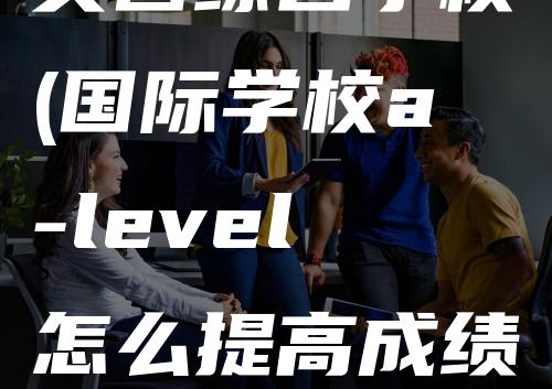 英国综合学校(国际学校a-level怎么提高成绩)