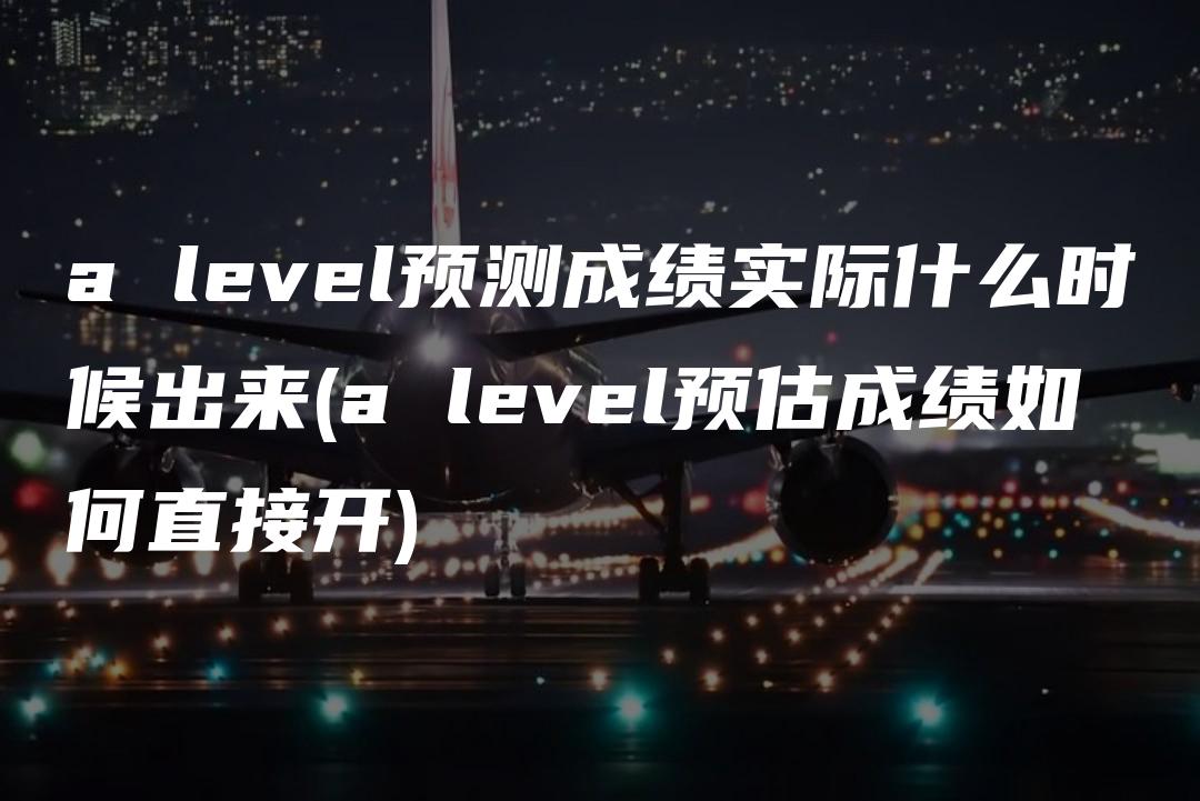 a level预测成绩实际什么时候出来(a level预估成绩如何直接开)