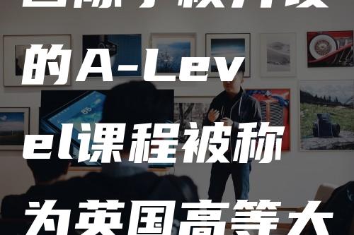 国际学校开设的A-Level课程被称为英国高等大学的通行证？