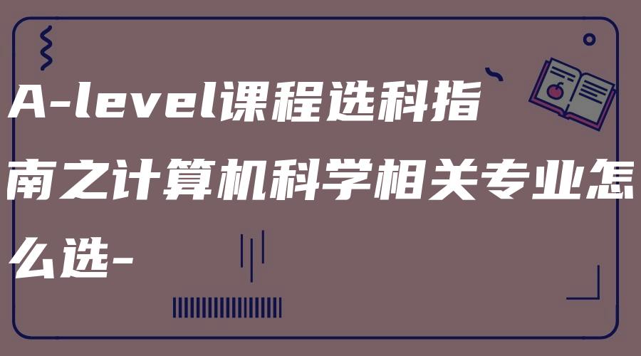 A-level课程选科指南之计算机科学相关专业怎么选-