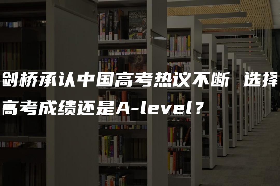 剑桥承认中国高考热议不断 选择高考成绩还是A-level？
