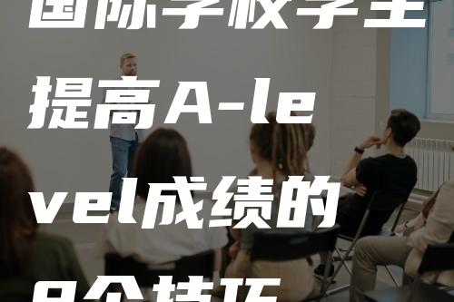 国际学校学生提高A-level成绩的8个技巧