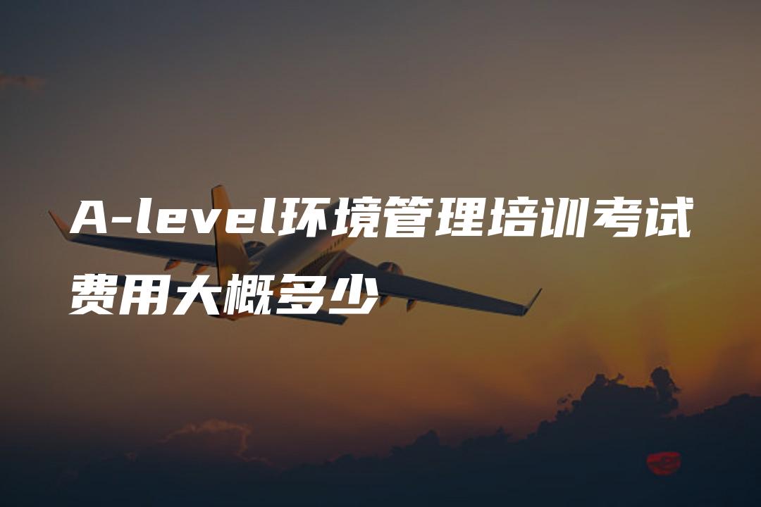 A-level环境管理培训考试费用大概多少