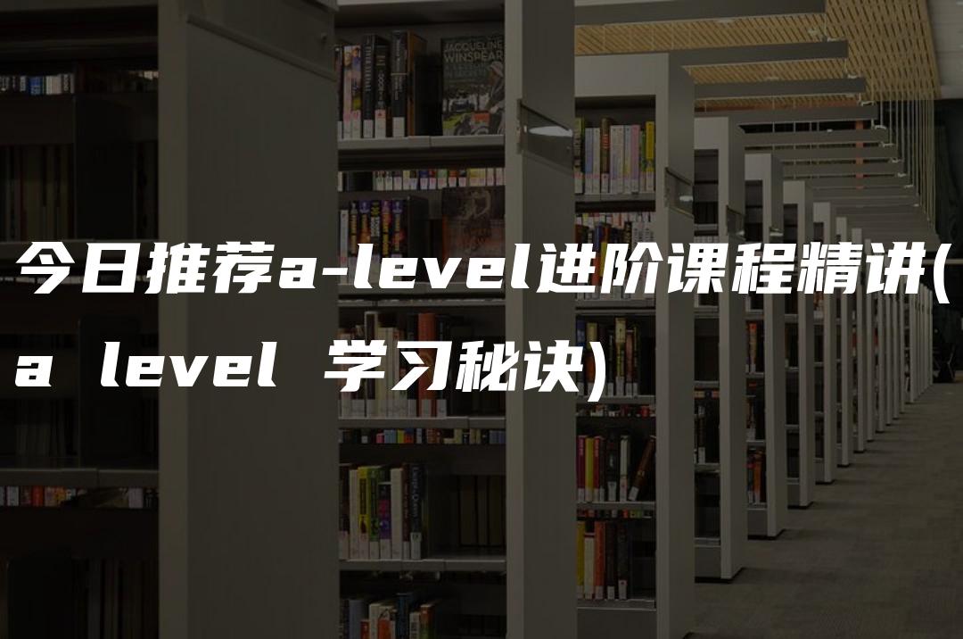 今日推荐a-level进阶课程精讲(a level 学习秘诀)