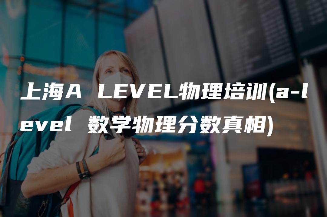 上海A LEVEL物理培训(a-level 数学物理分数真相)