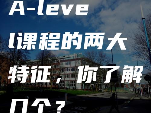 A-level课程的两大特征，你了解几个？