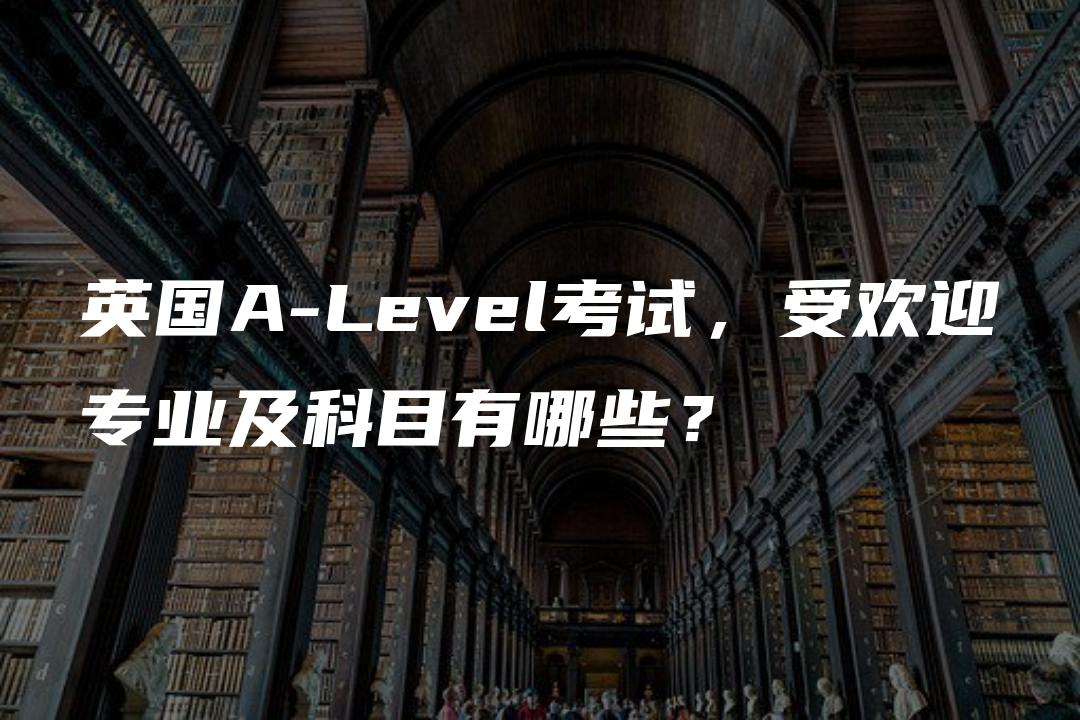 英国A-Level考试，受欢迎专业及科目有哪些？