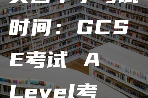 英国中学考试时间：GCSE考试 A Level考试 IB 课程考试相关介绍