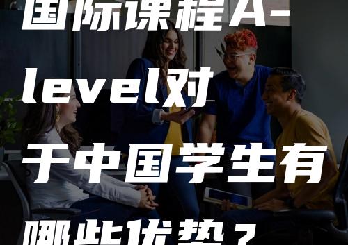 国际课程A-level对于中国学生有哪些优势？