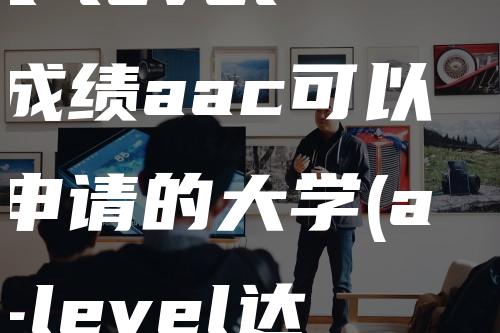 a-level成绩aac可以申请的大学(a-level达到什么成绩可以申请大学)