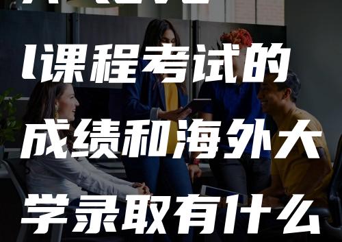 A level课程考试的成绩和海外大学录取有什么关系-