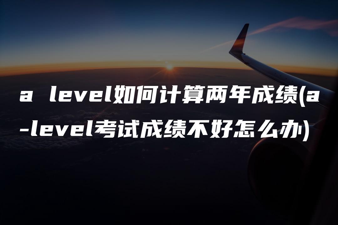 a level如何计算两年成绩(a-level考试成绩不好怎么办)