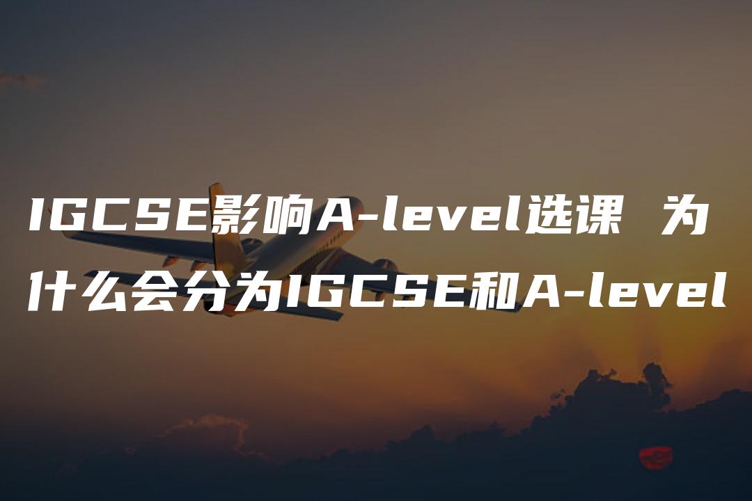 IGCSE影响A-level选课 为什么会分为IGCSE和A-level