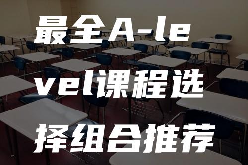 最全A-level课程选择组合推荐