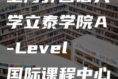 上海外国语大学立泰学院A-Level国际课程中心入学考试？怎么考-
