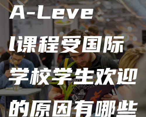 A-Level课程受国际学校学生欢迎的原因有哪些