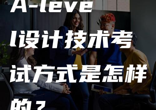 A-level设计技术考试方式是怎样的？