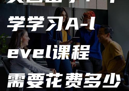 英国留学：中学学习A-level课程需要花费多少钱？